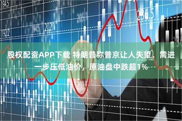 股权配资APP下载 特朗普称普京让人失望，需进一步压低油价，原油盘中跌超1%