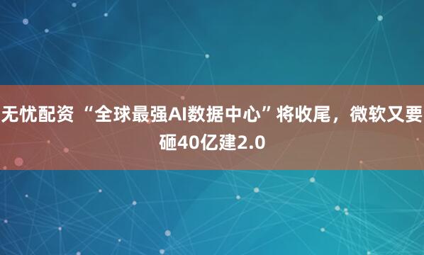 无忧配资 “全球最强AI数据中心”将收尾，微软又要砸40亿建2.0